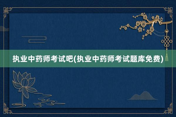 执业中药师考试吧(执业中药师考试题库免费