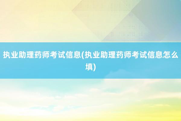 执业助理药师考试信息(执业助理药师考试信息怎么填)