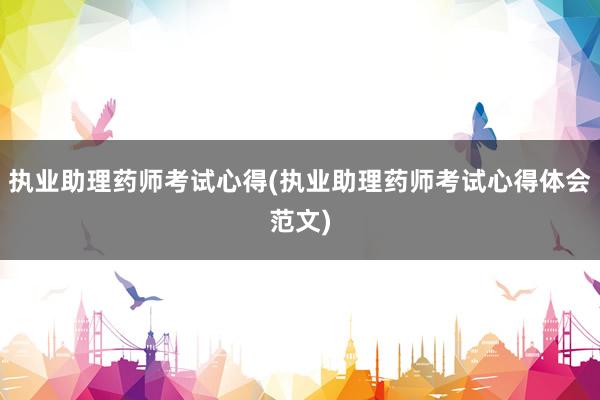 执业助理药师考试心得(执业助理药师考试心得体会范文)