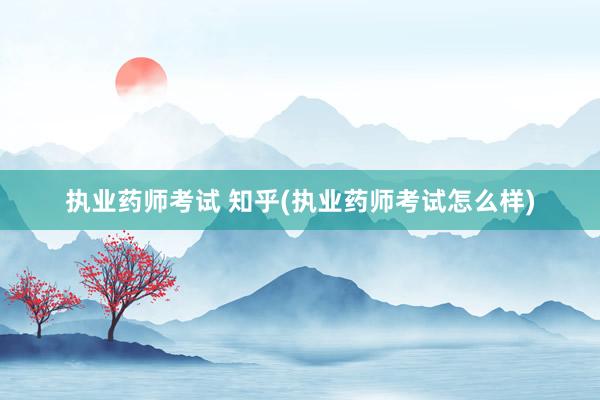 执业药师考试 知乎(执业药师考试怎么样)