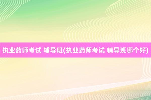 执业药师考试 辅导班(执业药师考试 辅导班哪个好)