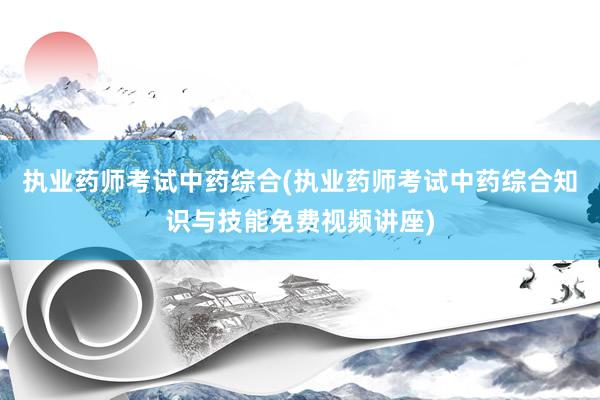 执业药师考试中药综合(执业药师考试中药综合知识与技能免费视频讲座)