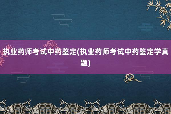 执业药师考试中药鉴定(执业药师考试中药鉴