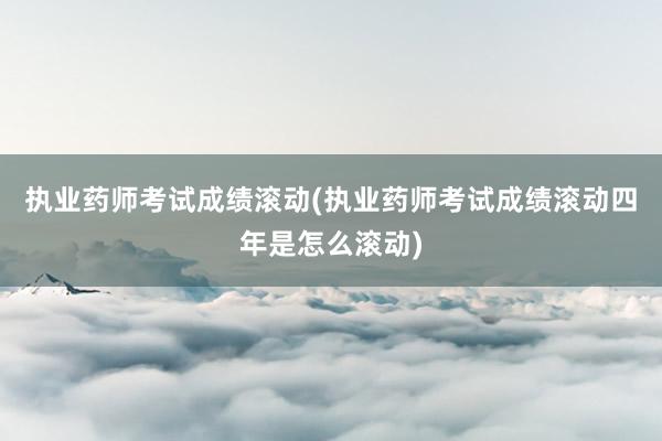 执业药师考试成绩滚动(执业药师考试成绩滚动四年是怎么滚动)