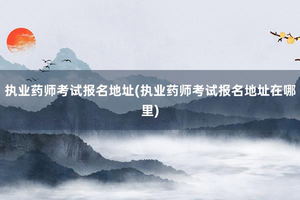 执业药师考试报名地址(执业药师考试报名地址在哪里)