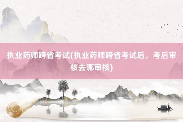 执业药师跨省考试(执业药师跨省考试后，考后审核去哪审核)
