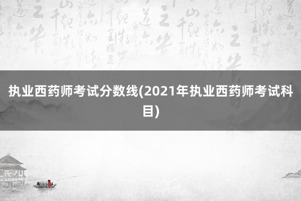 执业西药师考试分数线(2021年执业西药师考试科目)