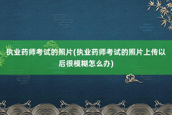 执业药师考试的照片(执业药师考试的照片上传以后很模糊怎么办)