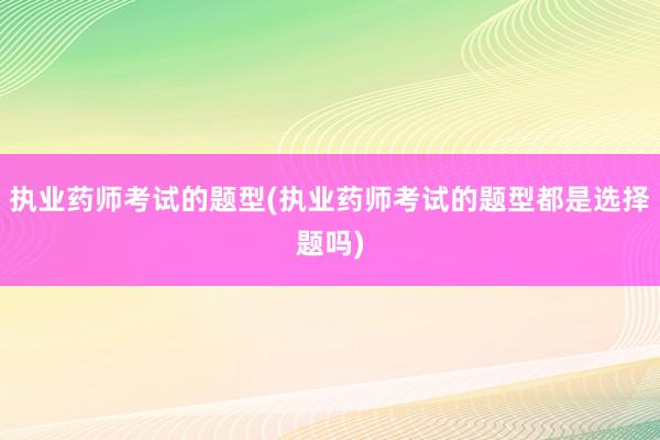 执业药师考试的题型(执业药师考试的题型都是选择题吗)