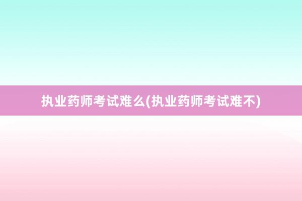 执业药师考试难么(执业药师考试难不)