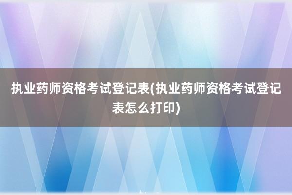 执业药师资格考试登记表(执业药师资格考试登记表怎么打印)