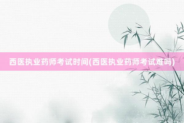 西医执业药师考试时间(西医执业药师考试难吗)