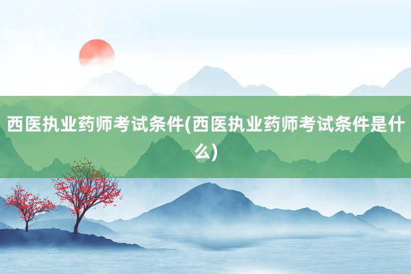 西医执业药师考试条件(西医执业药师考试条件是什么)
