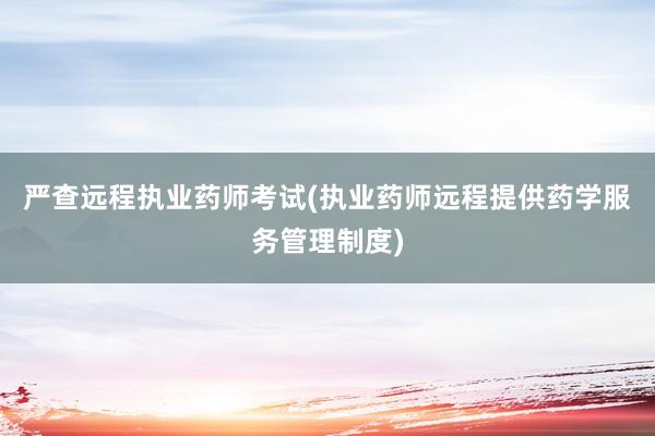 严查远程执业药师考试(执业药师远程提供药学服务管理制度)