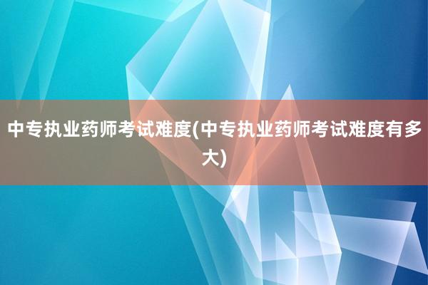 中专执业药师考试难度(中专执业药师考试难度有多大)