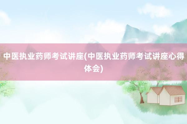 中医执业药师考试讲座(中医执业药师考试讲座心得体会)