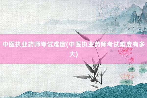 中医执业药师考试难度(中医执业药师考试难度有多大)