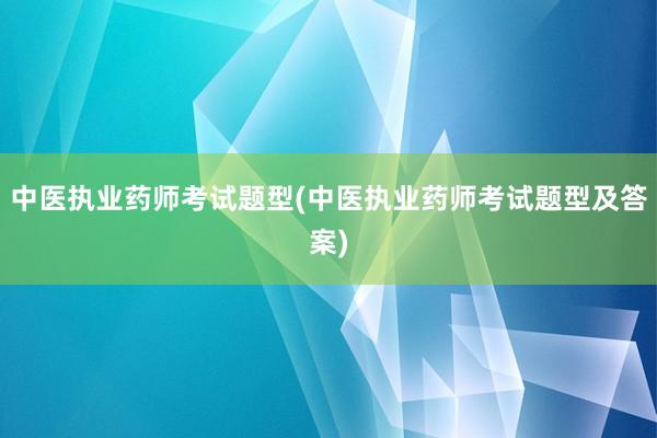 中医执业药师考试题型(中医执业药师考试题型及答案)