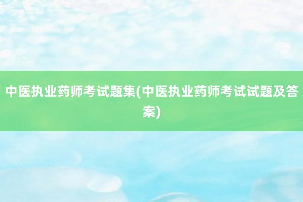 中医执业药师考试题集(中医执业药师考试试题及答案)