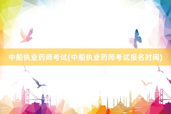 中船执业药师考试(中船执业药师考试报名时间)