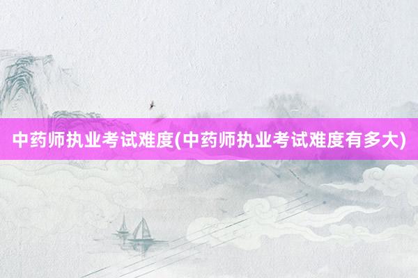 中药师执业考试难度(中药师执业考试难度有多大)