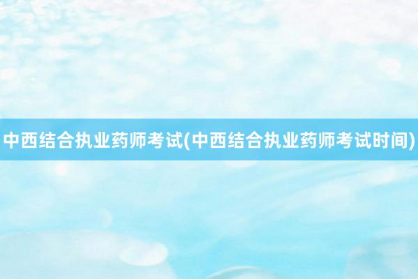 中西结合执业药师考试(中西结合执业药师考试时间)