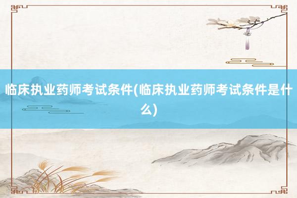 临床执业药师考试条件(临床执业药师考试条件是什么)