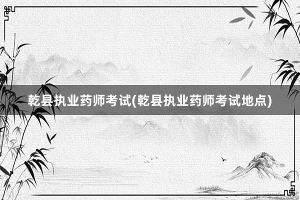 乾县执业药师考试(乾县执业药师考试地点)