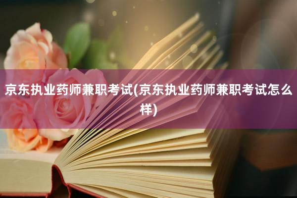 京东执业药师兼职考试(京东执业药师兼职考试怎么样)