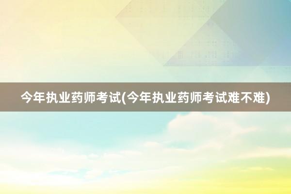 今年执业药师考试(今年执业药师考试难不难)