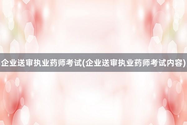企业送审执业药师考试(企业送审执业药师考试内容)
