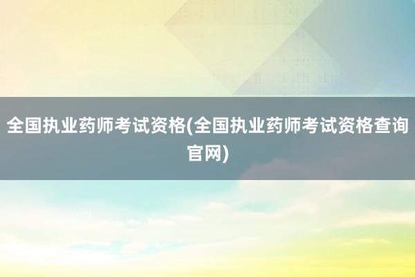 全国执业药师考试资格(全国执业药师考试资格查询官网)