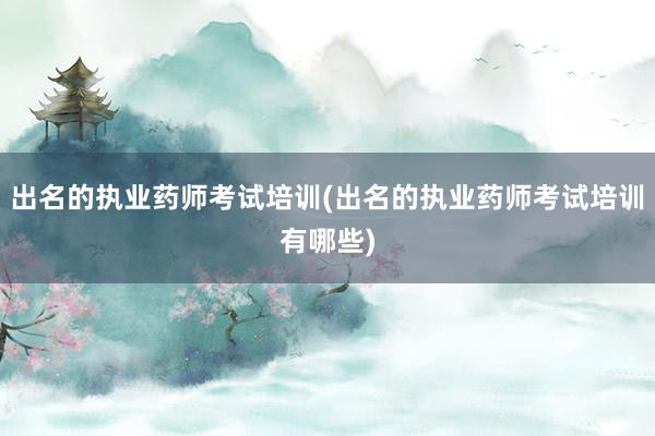 出名的执业药师考试培训(出名的执业药师考试培训有哪些)