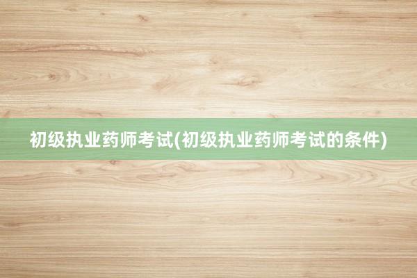 初级执业药师考试(初级执业药师考试的条件)