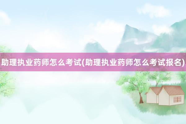 助理执业药师怎么考试(助理执业药师怎么考试报名)