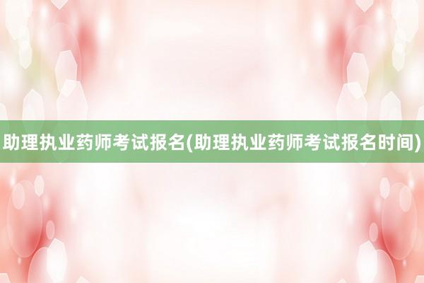 助理执业药师考试报名(助理执业药师考试报名时间)