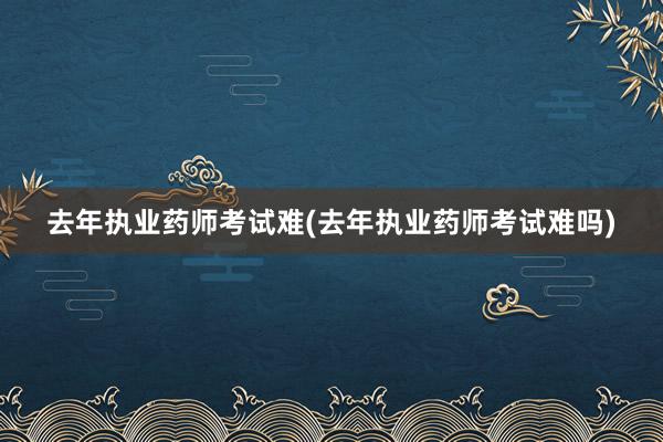 去年执业药师考试难(去年执业药师考试难吗)