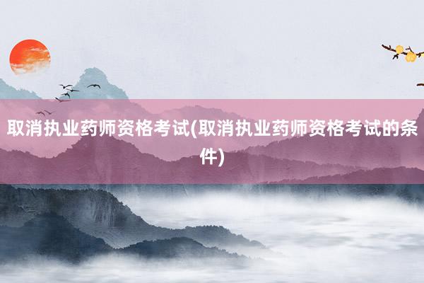 取消执业药师资格考试(取消执业药师资格考试的条件)