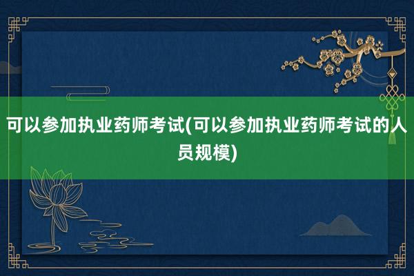可以参加执业药师考试(可以参加执业药师考试的人员规模)