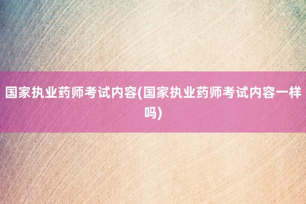 国家执业药师考试内容(国家执业药师考试内容一样吗)