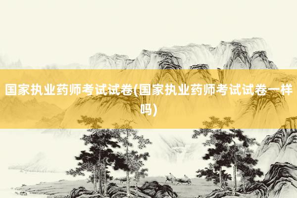 国家执业药师考试试卷(国家执业药师考试试卷一样吗)