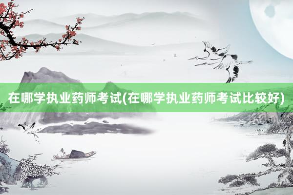 在哪学执业药师考试(在哪学执业药师考试比较好)