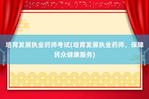 培育发展执业药师考试(培育发展执业药师，保障民众健康服务)
