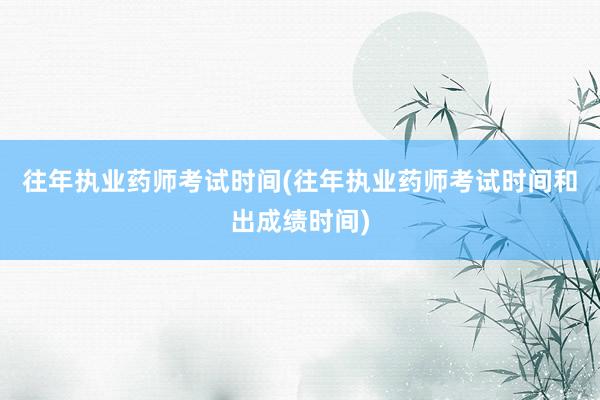 往年执业药师考试时间(往年执业药师考试时间和出成绩时间)