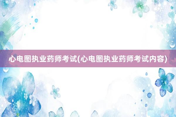 心电图执业药师考试(心电图执业药师考试内容)