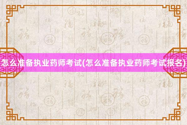 怎么准备执业药师考试(怎么准备执业药师考试报名)