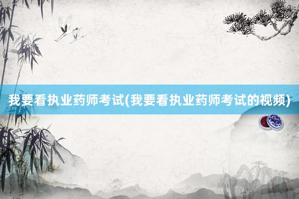 我要看执业药师考试(我要看执业药师考试的视频)