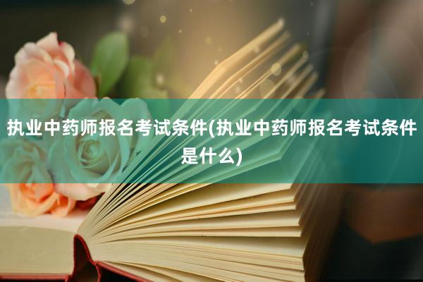 执业中药师报名考试条件(执业中药师报名考试条件是什么)