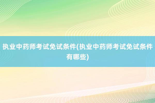 执业中药师考试免试条件(执业中药师考试免试条件有哪些)