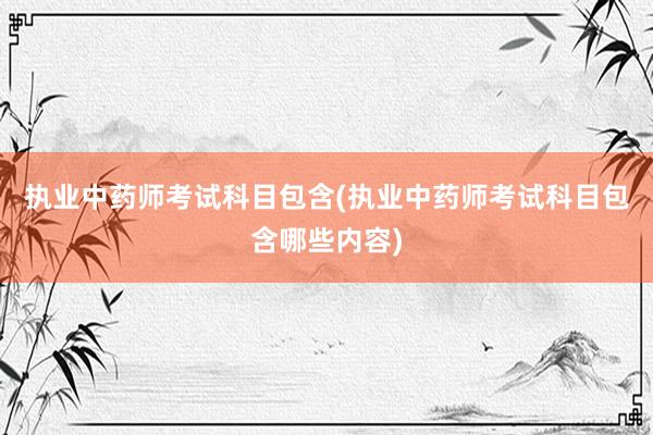 执业中药师考试科目包含(执业中药师考试科目包含哪些内容)